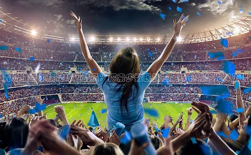 6688体育集团app下载百度翻译青岛维吾尔族足球运动员：探索少数民族在足球领域的光辉历程