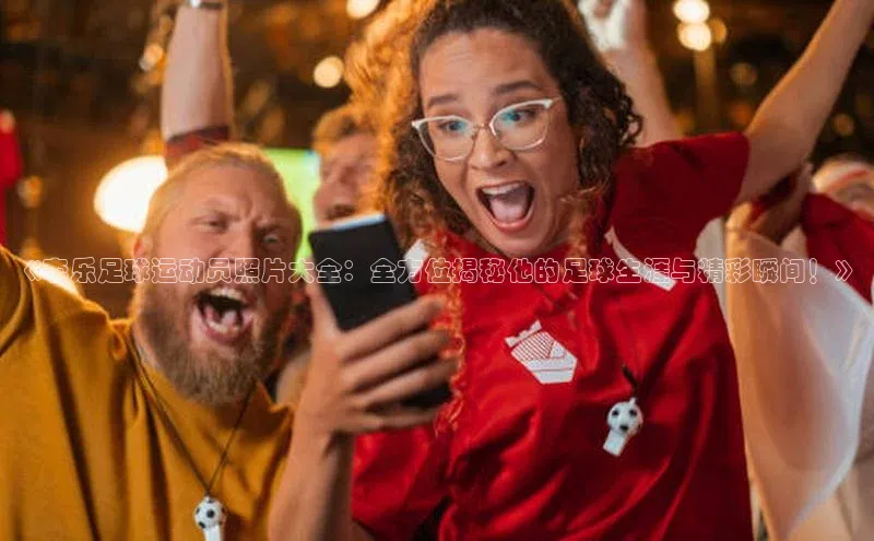 6688体育app最新版顺丰《李乐足球运动员照片大全：全方位揭秘他的足球生涯与精彩瞬间！》