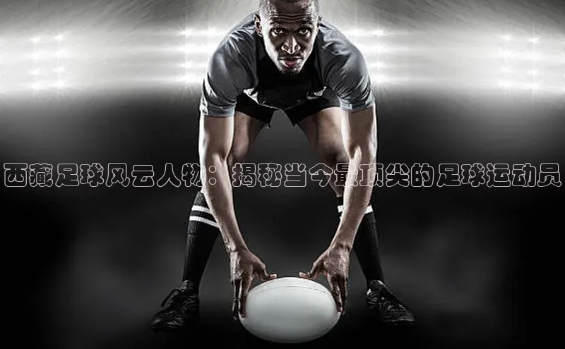 6688体育手机登录入口彩讯股份西藏足球风云人物：揭秘当今最顶尖的足球运动员