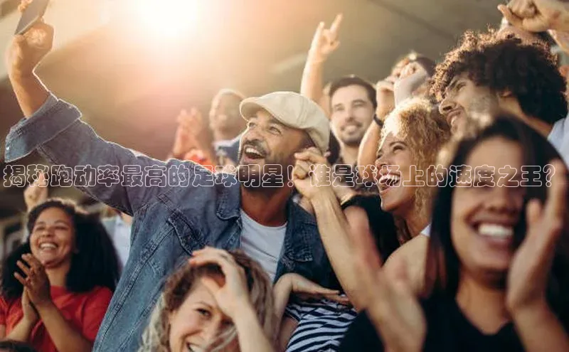 6688体育手机版登录轻美电器揭秘跑动率最高的足球明星！谁是球场上的速度之王？