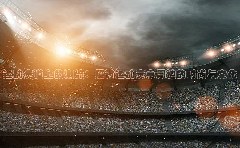 运动赛道上的潮流：探讨运动赛事周边的时尚与文化