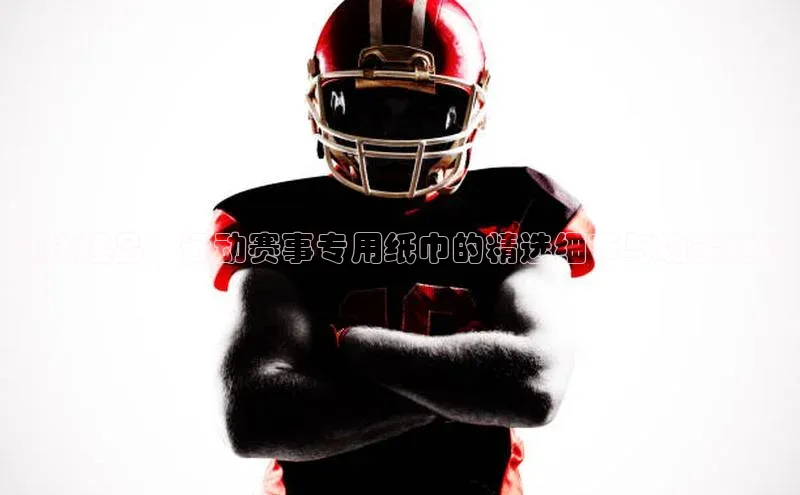 竞技佳品：运动赛事专用纸巾的精选细节与功能特性